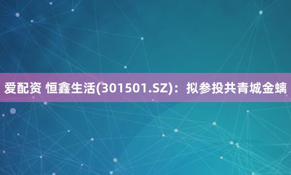 爱配资 恒鑫生活(301501.SZ)：拟参投共青城金螭