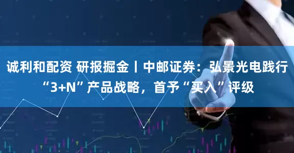 诚利和配资 研报掘金丨中邮证券：弘景光电践行“3+N”产品战略，首予“买入”评级