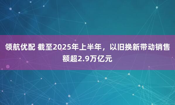 领航优配 截至2025年上半年，以旧换新带动销售额超2.9万亿元