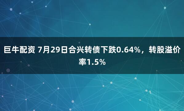 巨牛配资 7月29日合兴转债下跌0.64%，转股溢价率1.5%