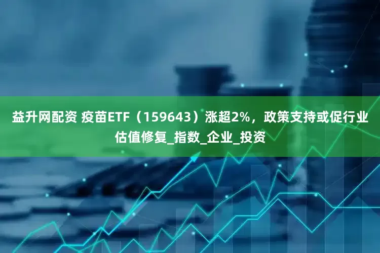 益升网配资 疫苗ETF（159643）涨超2%，政策支持或促行业估值修复_指数_企业_投资