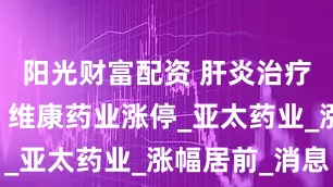 阳光财富配资 肝炎治疗板块强势 维康药业涨停_亚太药业_涨幅居前_消息