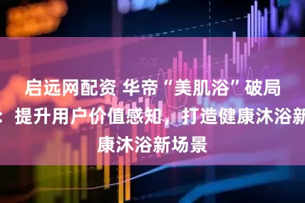 启远网配资 华帝“美肌浴”破局启示：提升用户价值感知，打造健康沐浴新场景