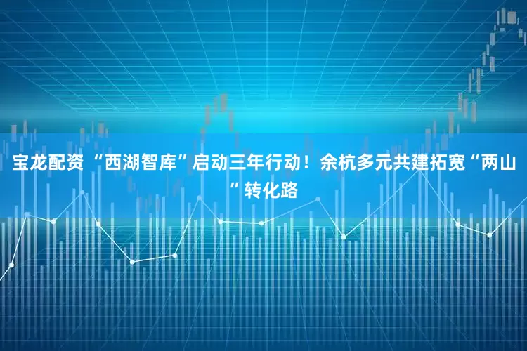 宝龙配资 “西湖智库”启动三年行动！余杭多元共建拓宽“两山”转化路