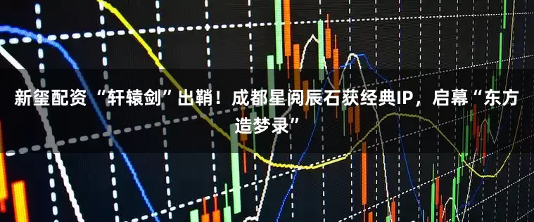 新玺配资 “轩辕剑”出鞘！成都星阅辰石获经典IP，启幕“东方造梦录”