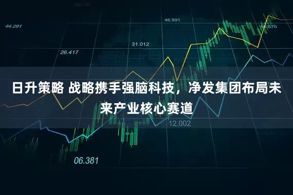 日升策略 战略携手强脑科技，净发集团布局未来产业核心赛道