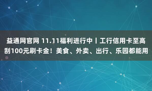益通网官网 11.11福利进行中丨工行信用卡至高刮100元刷卡金！美食、外卖、出行、乐园都能用