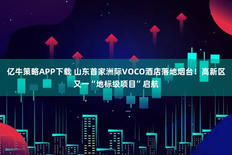 亿牛策略APP下载 山东首家洲际VOCO酒店落地烟台！高新区又一“地标级项目”启航
