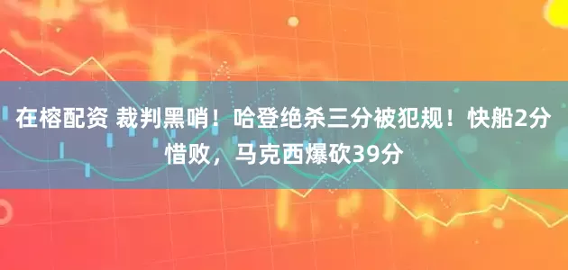 在榕配资 裁判黑哨！哈登绝杀三分被犯规！快船2分惜败，马克西爆砍39分