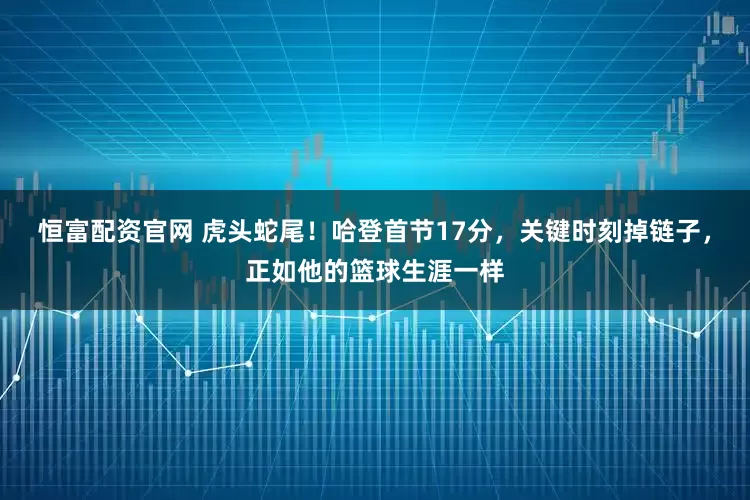 恒富配资官网 虎头蛇尾！哈登首节17分，关键时刻掉链子，正如他的篮球生涯一样