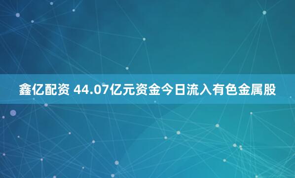 鑫亿配资 44.07亿元资金今日流入有色金属股