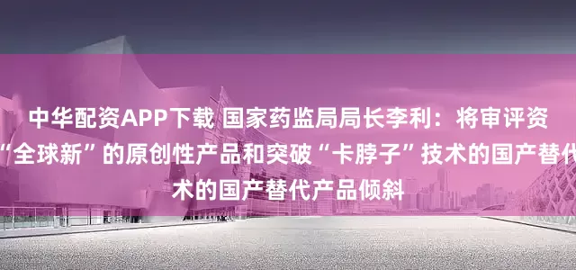 中华配资APP下载 国家药监局局长李利：将审评资源充分向“全球新”的原创性产品和突破“卡脖子”技术的国产替代产品倾斜