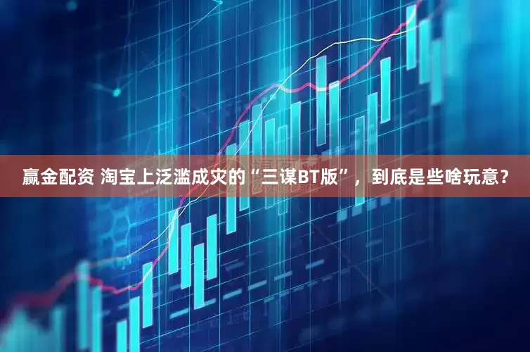 赢金配资 淘宝上泛滥成灾的“三谋BT版”，到底是些啥玩意？