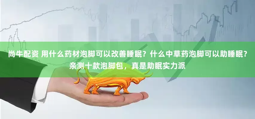尚牛配资 用什么药材泡脚可以改善睡眠？什么中草药泡脚可以助睡眠？亲测十款泡脚包，真是助眠实力派