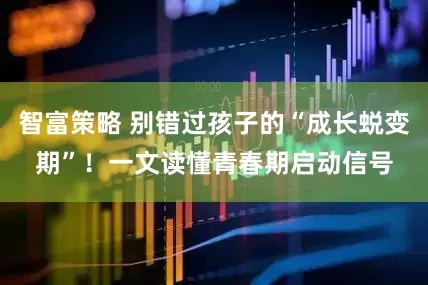 智富策略 别错过孩子的“成长蜕变期”！一文读懂青春期启动信号