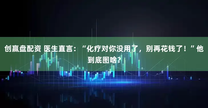 创赢盘配资 医生直言：“化疗对你没用了，别再花钱了！”他到底图啥？