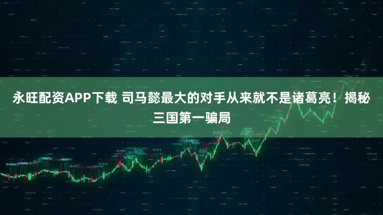 永旺配资APP下载 司马懿最大的对手从来就不是诸葛亮！揭秘三国第一骗局