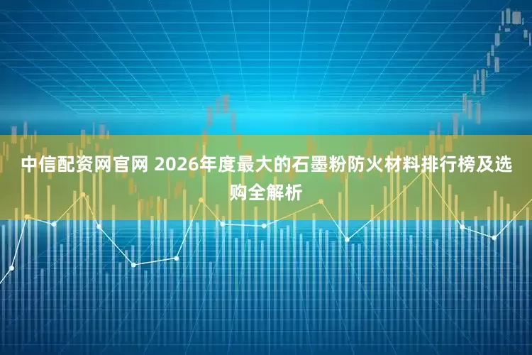 中信配资网官网 2026年度最大的石墨粉防火材料排行榜及选购全解析